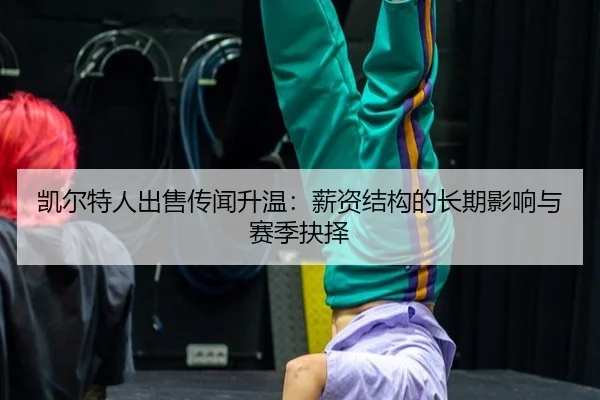 凯尔特人出售传闻升温：薪资结构的长期影响与赛季抉择