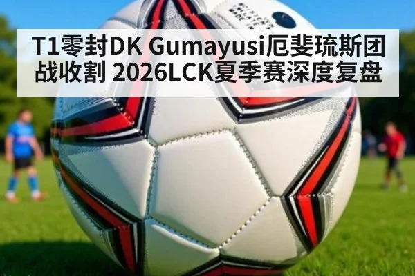 T1零封DK Gumayusi厄斐琉斯团战收割 2026LCK夏季赛深度复盘